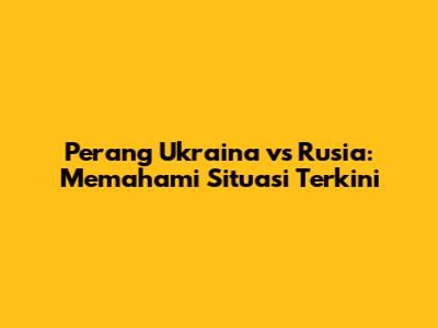 Perang Ukraina vs Rusia: Memahami Situasi Terkini