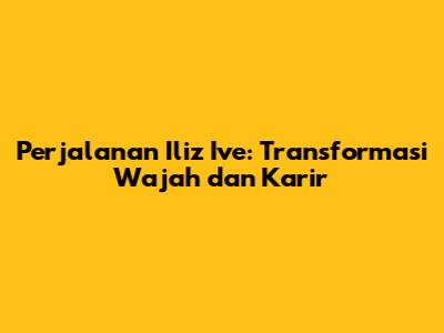 Perjalanan Iliz Ive: Transformasi Wajah dan Karir