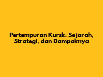 Pertempuran Kursk: Sejarah, Strategi, dan Dampaknya