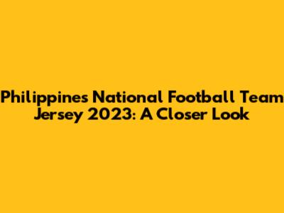 Philippines National Football Team Jersey 2023: A Closer Look
