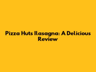 Pizza Hut's Ilasagna: A Delicious Review
