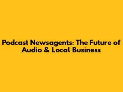Podcast Newsagents: The Future of Audio & Local Business