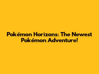 Pokémon Horizons: The Newest Pokémon Adventure!