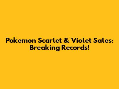 Pokemon Scarlet & Violet Sales: Breaking Records!