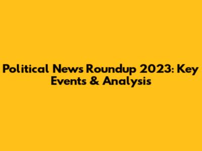 Political News Roundup 2023: Key Events & Analysis