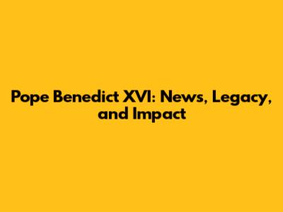 Pope Benedict XVI: News, Legacy, and Impact