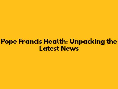 Pope Francis' Health: Unpacking the Latest News