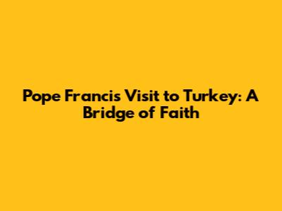 Pope Francis' Visit to Turkey: A Bridge of Faith