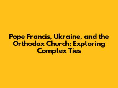 Pope Francis, Ukraine, and the Orthodox Church: Exploring Complex Ties