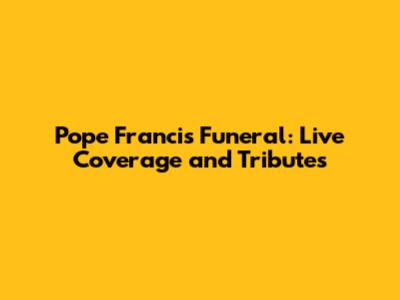 Pope Francis Funeral: Live Coverage and Tributes