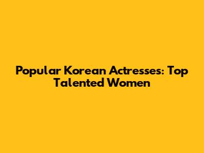Popular Korean Actresses: Top Talented Women