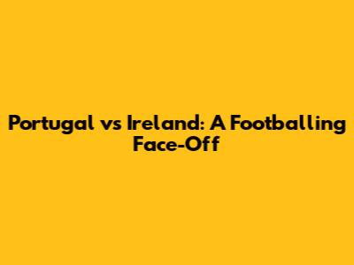 Portugal vs Ireland: A Footballing Face-Off