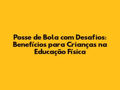 Posse de Bola com Desafios: Benefícios para Crianças na Educação Física