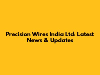 Precision Wires India Ltd: Latest News & Updates