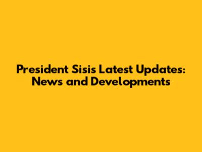 President Sisi's Latest Updates: News and Developments