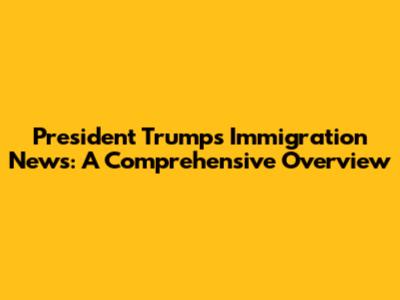 President Trump's Immigration News: A Comprehensive Overview