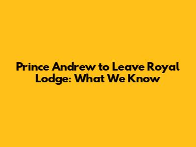 Prince Andrew to Leave Royal Lodge: What We Know