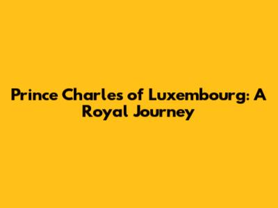 Prince Charles of Luxembourg: A Royal Journey