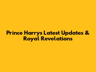 Prince Harry's Latest Updates & Royal Revelations