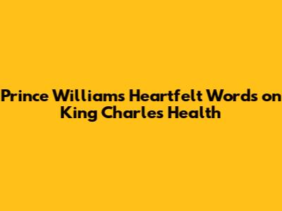 Prince William's Heartfelt Words on King Charles' Health