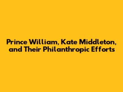 Prince William, Kate Middleton, and Their Philanthropic Efforts