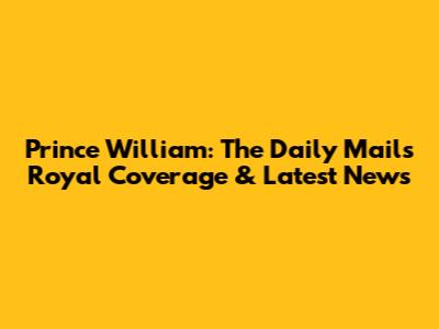 Prince William: The Daily Mail's Royal Coverage & Latest News