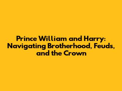 Prince William and Harry: Navigating Brotherhood, Feuds, and the Crown