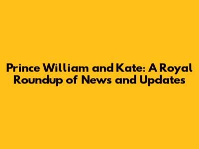 Prince William and Kate: A Royal Roundup of News and Updates