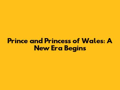 Prince and Princess of Wales: A New Era Begins