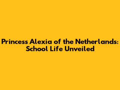 Princess Alexia of the Netherlands: School Life Unveiled