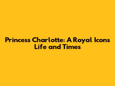 Princess Charlotte: A Royal Icon's Life and Times
