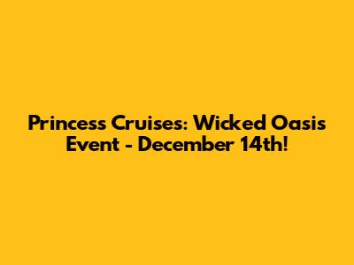 Princess Cruises: Wicked Oasis Event - December 14th!