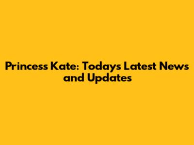 Princess Kate: Today's Latest News and Updates