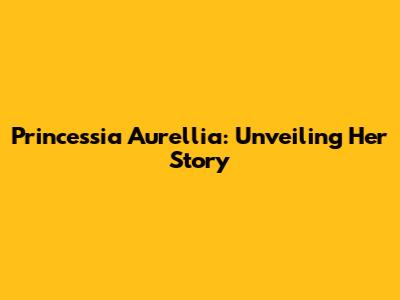 Princessia Aurellia: Unveiling Her Story