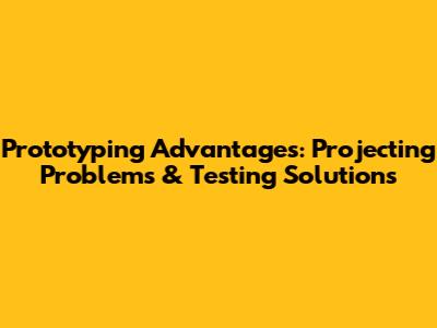 Prototyping Advantages: Projecting Problems & Testing Solutions