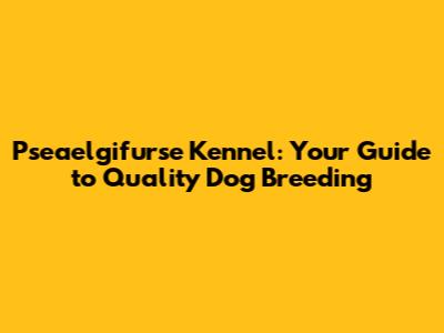 Pseaelgifurse Kennel: Your Guide to Quality Dog Breeding