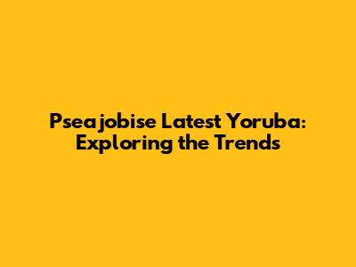 Pseajobise Latest Yoruba: Exploring the Trends