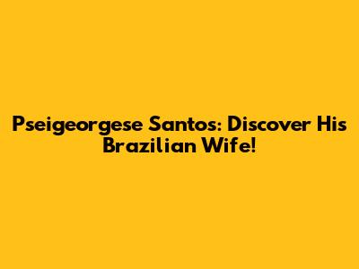 Pseigeorgese Santos: Discover His Brazilian Wife!