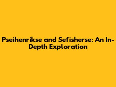 Pseihenrikse and Sefisherse: An In-Depth Exploration