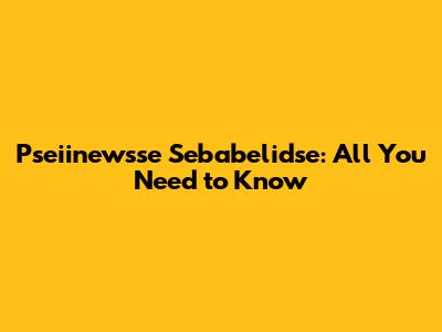 Pseiinewsse Sebabelidse: All You Need to Know