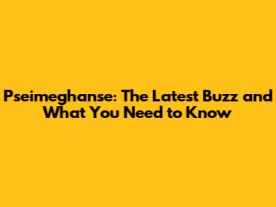 Pseimeghanse: The Latest Buzz and What You Need to Know