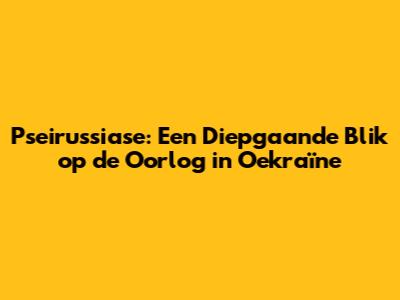 Pseirussiase: Een Diepgaande Blik op de Oorlog in Oekraïne