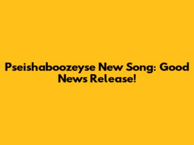 Pseishaboozeyse New Song: Good News Release!