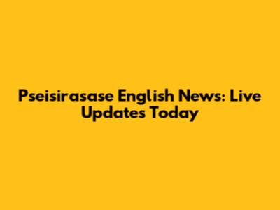 Pseisirasase English News: Live Updates Today