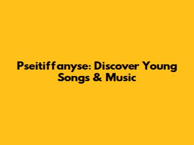 Pseitiffanyse: Discover Young Songs & Music
