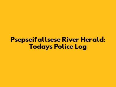 Psepseifallsese River Herald: Today's Police Log
