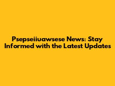 Psepseiiuawsese News: Stay Informed with the Latest Updates
