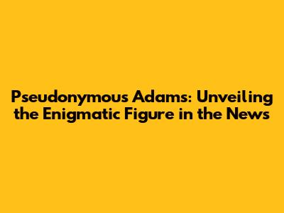 Pseudonymous Adams: Unveiling the Enigmatic Figure in the News