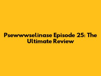Psewwwselinase Episode 25: The Ultimate Review