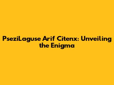 PseziLaguse Arif Citenx: Unveiling the Enigma